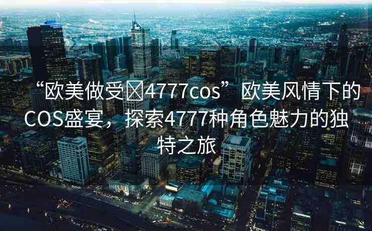 “歐美做受?4777cos”歐美風(fēng)情下的COS盛宴，探索4777種角色魅力的獨(dú)特之旅