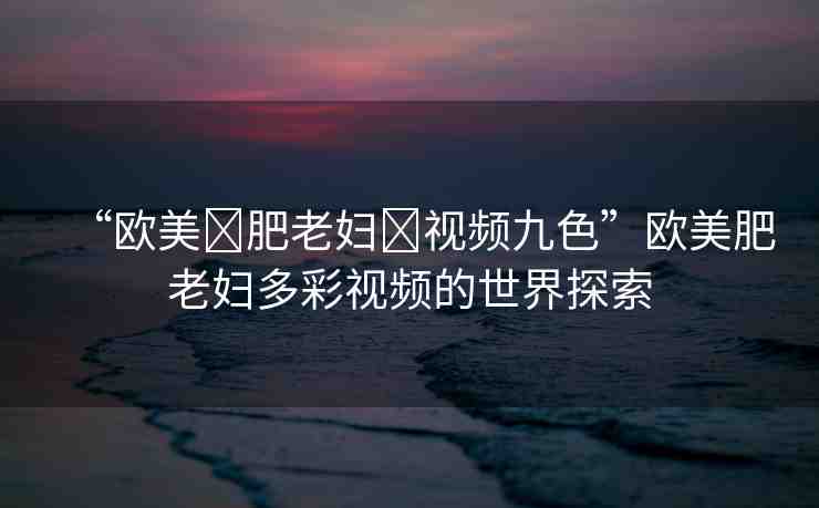 “歐美?肥老婦?視頻九色”歐美肥老婦多彩視頻的世界探索
