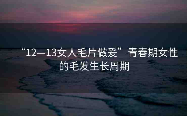 “12—13女人毛片做爰”青春期女性的毛發(fā)生長周期