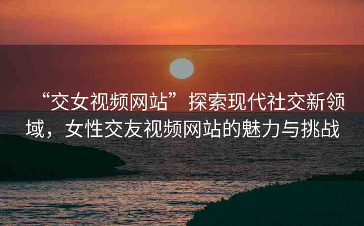 “交女視頻網(wǎng)站”探索現(xiàn)代社交新領(lǐng)域，女性交友視頻網(wǎng)站的魅力與挑戰(zhàn)