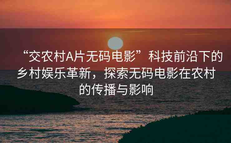“交農(nóng)村A片無(wú)碼電影”科技前沿下的鄉(xiāng)村娛樂(lè)革新，探索無(wú)碼電影在農(nóng)村的傳播與影響