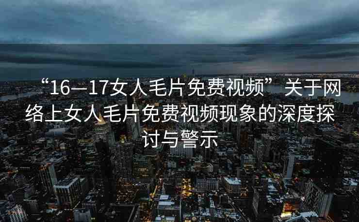 “16—17女人毛片免費視頻”關(guān)于網(wǎng)絡(luò)上女人毛片免費視頻現(xiàn)象的深度探討與警示