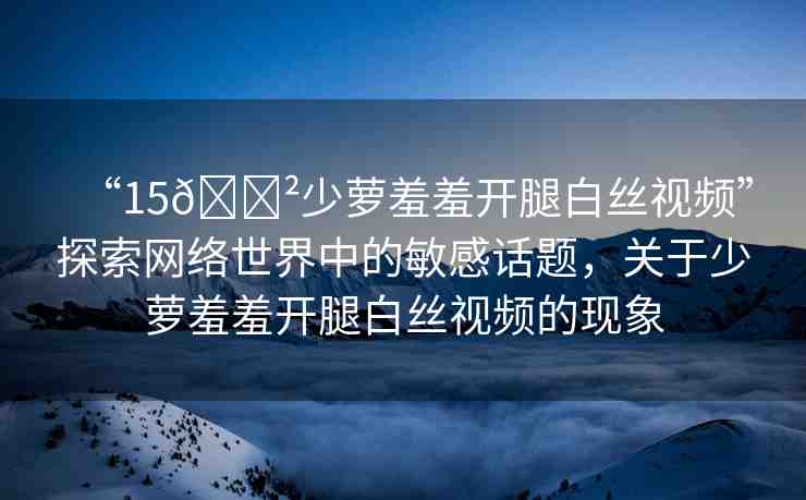 “15??少蘿羞羞開腿白絲視頻”探索網(wǎng)絡(luò)世界中的敏感話題，關(guān)于少蘿羞羞開腿白絲視頻的現(xiàn)象