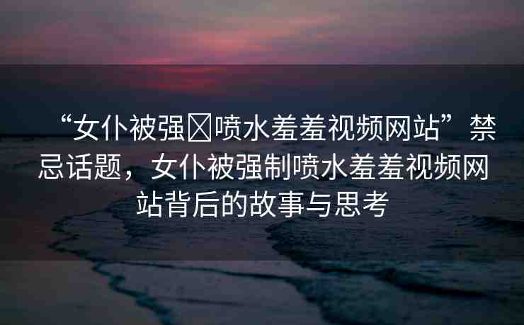 “女仆被強?噴水羞羞視頻網(wǎng)站”禁忌話題，女仆被強制噴水羞羞視頻網(wǎng)站背后的故事與思考