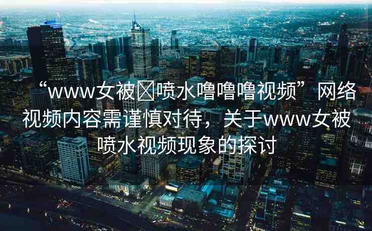 “www女被?噴水嚕嚕嚕視頻”網(wǎng)絡(luò)視頻內(nèi)容需謹(jǐn)慎對待，關(guān)于www女被噴水視頻現(xiàn)象的探討