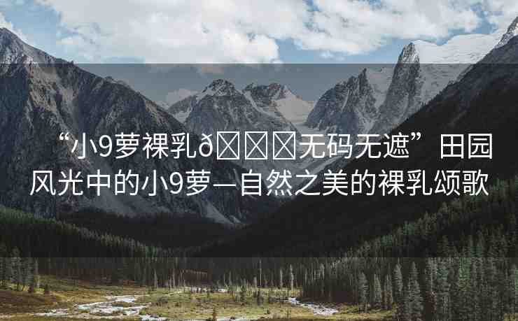 “小9蘿裸乳??無(wú)碼無(wú)遮”田園風(fēng)光中的小9蘿—自然之美的裸乳頌歌