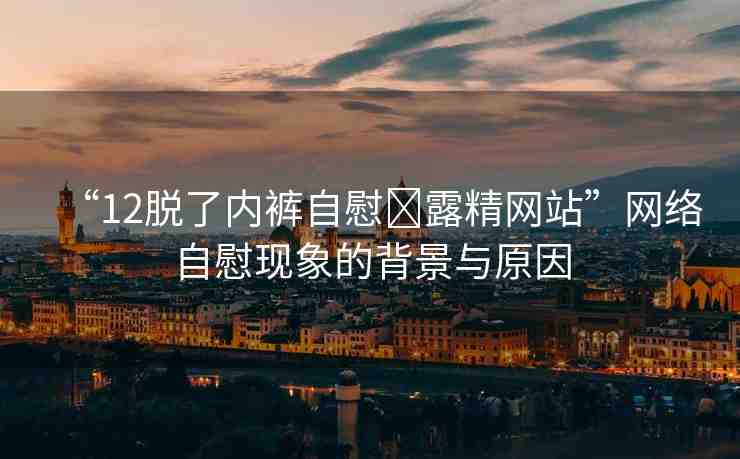 “12脫了內(nèi)褲自慰?露精網(wǎng)站”網(wǎng)絡自慰現(xiàn)象的背景與原因