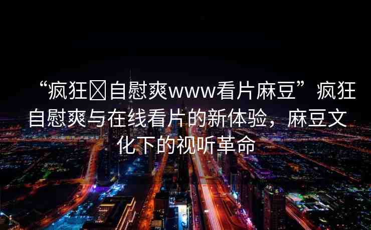 “瘋狂?自慰爽www看片麻豆”瘋狂自慰爽與在線看片的新體驗，麻豆文化下的視聽革命