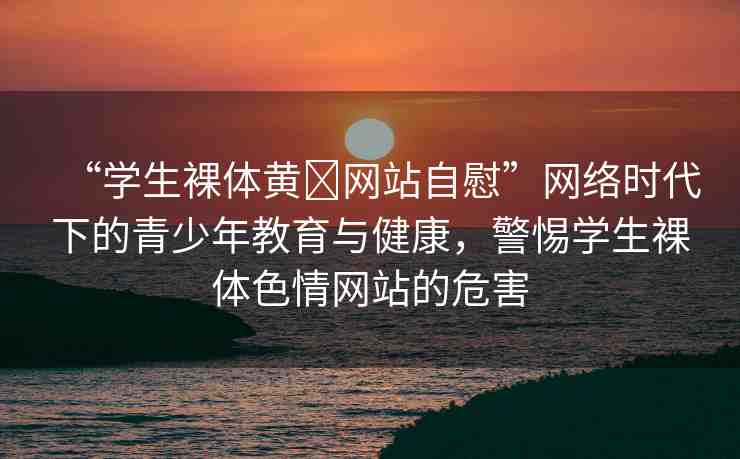 “學生裸體黃?網(wǎng)站自慰”網(wǎng)絡(luò)時代下的青少年教育與健康，警惕學生裸體色情網(wǎng)站的危害