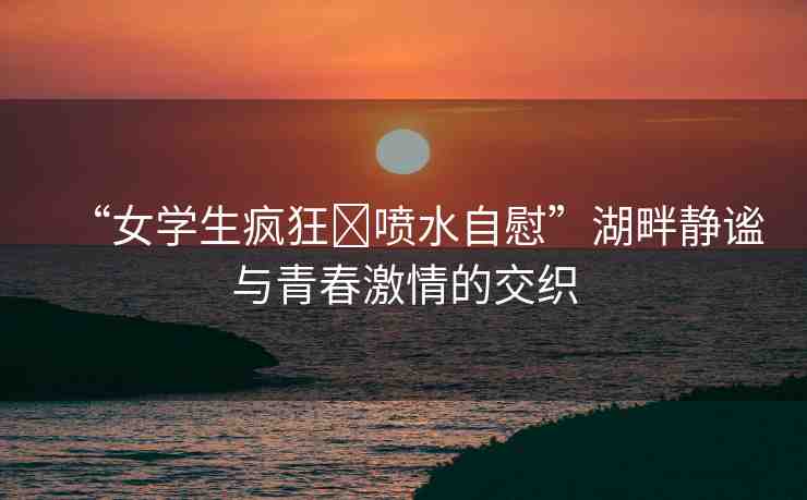 “女學(xué)生瘋狂?噴水自慰”湖畔靜謐與青春激情的交織