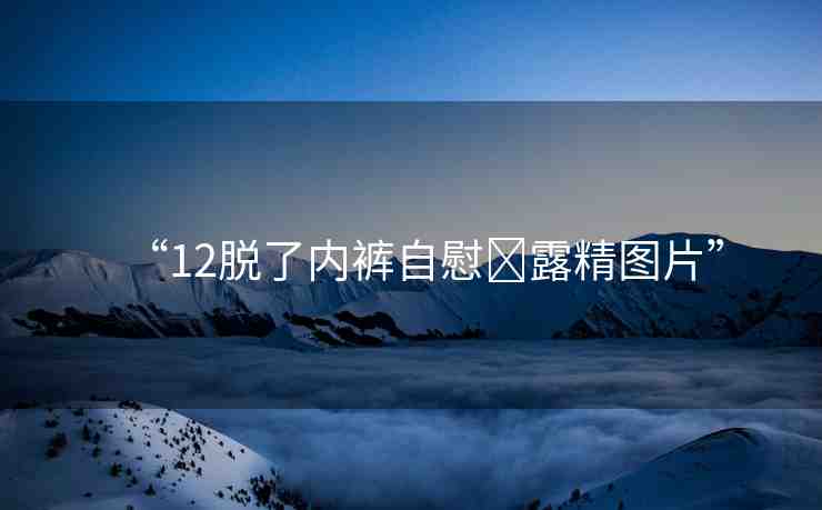“12脫了內(nèi)褲自慰?露精圖片”