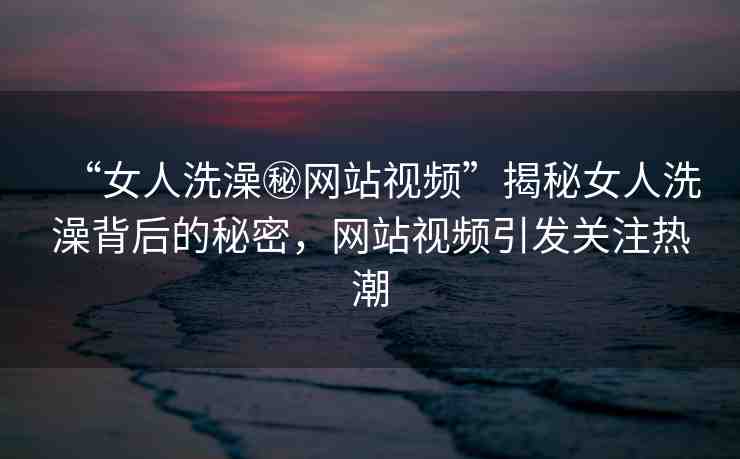 “女人洗澡秘網(wǎng)站視頻”揭秘女人洗澡背后的秘密，網(wǎng)站視頻引發(fā)關(guān)注熱潮
