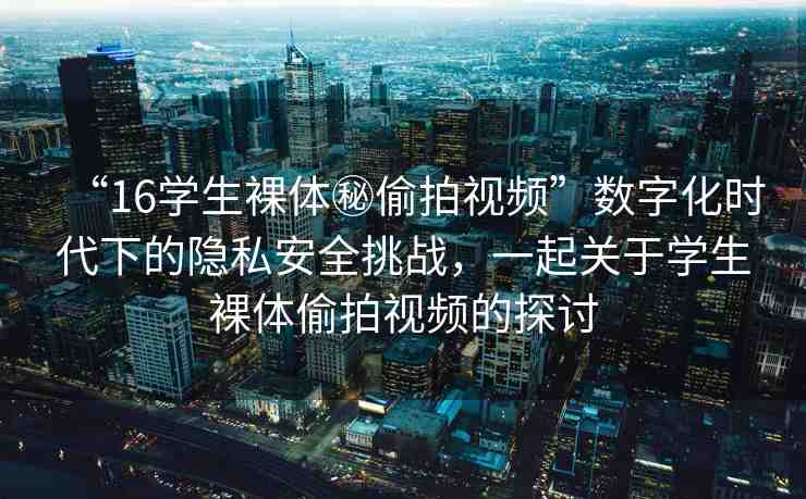 “16學生裸體秘偷拍視頻”數字化時代下的隱私安全挑戰(zhàn)，一起關于學生裸體偷拍視頻的探討
