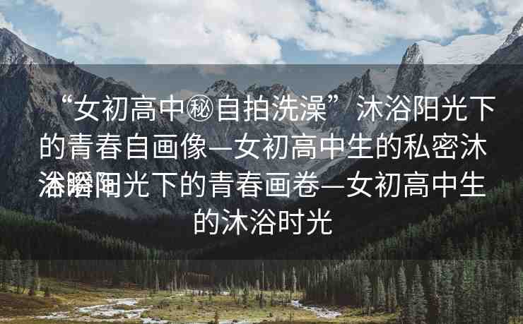 “女初高中秘自拍洗澡”沐浴陽光下的青春自畫像—女初高中生的私密沐浴瞬間
沐浴陽光下的青春畫卷—女初高中生的沐浴時(shí)光