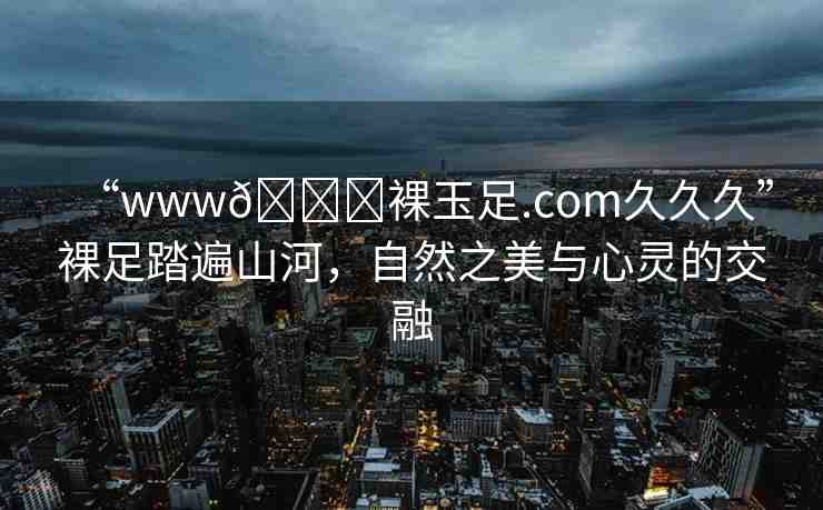 “www??裸玉足.com久久久”裸足踏遍山河，自然之美與心靈的交融