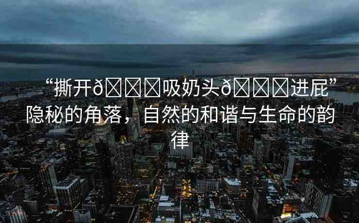 “撕開??吸奶頭??進(jìn)屁”隱秘的角落，自然的和諧與生命的韻律