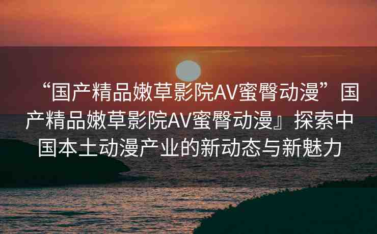 “國產(chǎn)精品嫩草影院AV蜜臀動漫”國產(chǎn)精品嫩草影院AV蜜臀動漫』探索中國本土動漫產(chǎn)業(yè)的新動態(tài)與新魅力