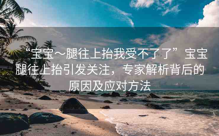 “寶寶～腿往上抬我受不了了”寶寶腿往上抬引發(fā)關(guān)注，專家解析背后的原因及應(yīng)對(duì)方法