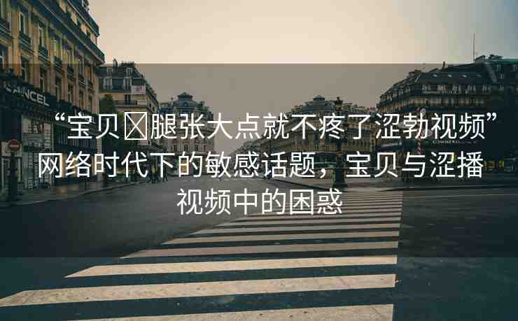 “寶貝?腿張大點(diǎn)就不疼了澀勃視頻”網(wǎng)絡(luò)時(shí)代下的敏感話題，寶貝與澀播視頻中的困惑