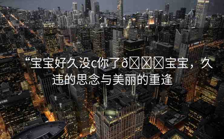 “寶寶好久沒c你了??寶寶，久違的思念與美麗的重逢