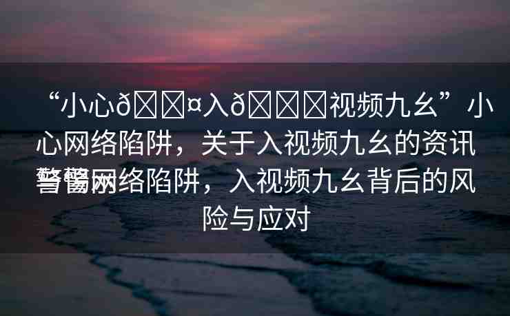“小心??入??視頻九幺”小心網(wǎng)絡(luò)陷阱，關(guān)于入視頻九幺的資訊與警示
警惕網(wǎng)絡(luò)陷阱，入視頻九幺背后的風(fēng)險(xiǎn)與應(yīng)對