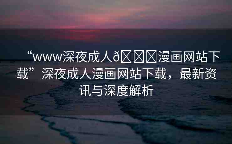 “www深夜成人??漫畫網(wǎng)站下載”深夜成人漫畫網(wǎng)站下載，最新資訊與深度解析