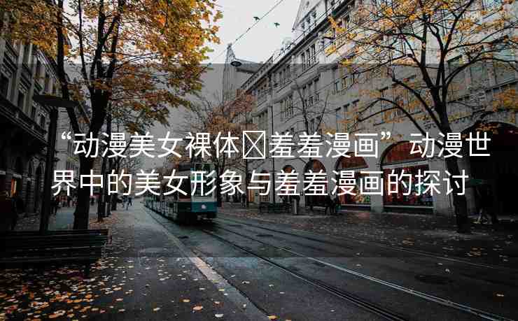 “動漫美女裸體?羞羞漫畫”動漫世界中的美女形象與羞羞漫畫的探討