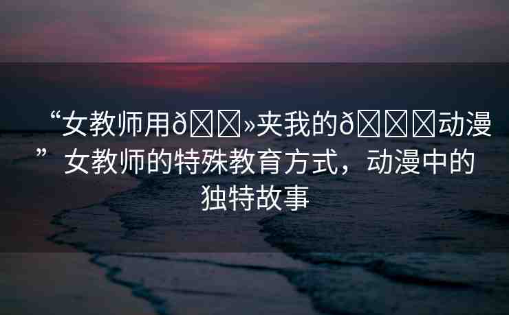 “女教師用??夾我的??動漫”女教師的特殊教育方式，動漫中的獨特故事