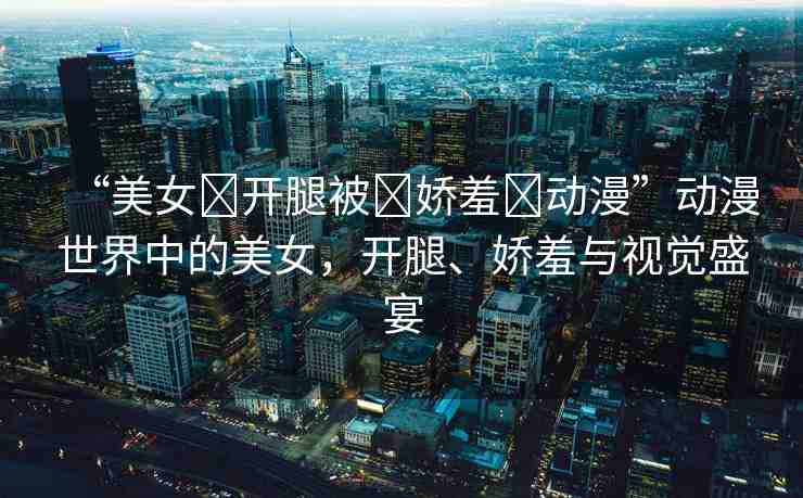 “美女?開腿被?嬌羞?動(dòng)漫”動(dòng)漫世界中的美女，開腿、嬌羞與視覺(jué)盛宴