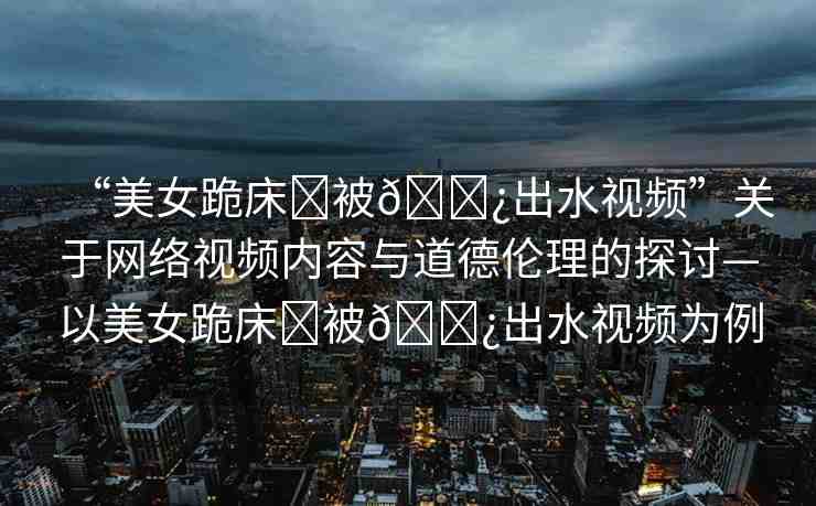 “美女跪床?被??出水視頻”關于網(wǎng)絡視頻內容與道德倫理的探討—以美女跪床?被??出水視頻為例