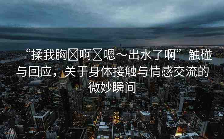 “揉我胸?啊?嗯～出水了啊”觸碰與回應(yīng)，關(guān)于身體接觸與情感交流的微妙瞬間