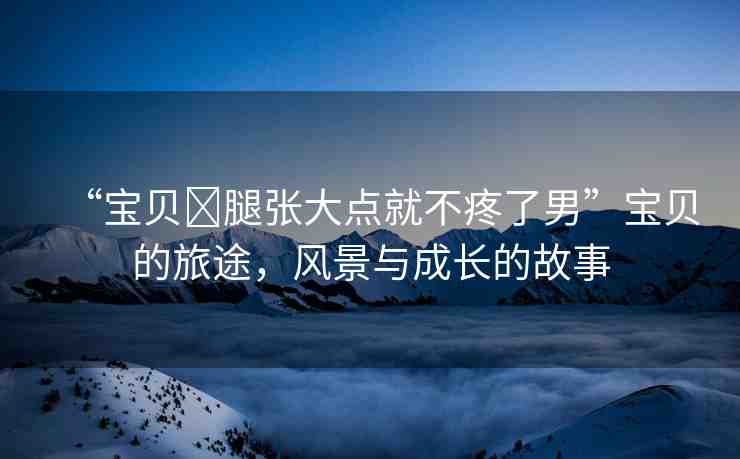 “寶貝?腿張大點(diǎn)就不疼了男”寶貝的旅途，風(fēng)景與成長的故事