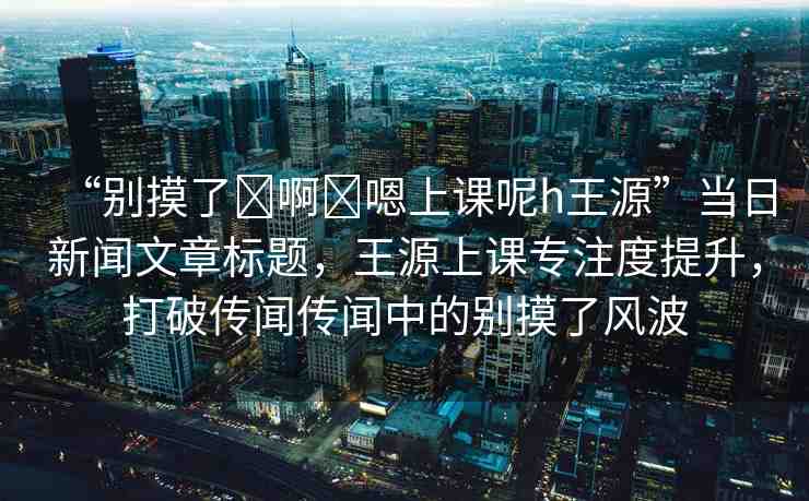 “別摸了?啊?嗯上課呢h王源”當(dāng)日新聞文章標(biāo)題，王源上課專注度提升，打破傳聞傳聞中的別摸了風(fēng)波