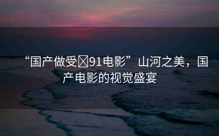 “國(guó)產(chǎn)做受?91電影”山河之美，國(guó)產(chǎn)電影的視覺盛宴