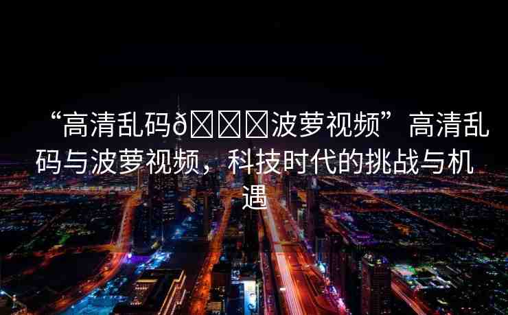 “高清亂碼??波蘿視頻”高清亂碼與波蘿視頻，科技時(shí)代的挑戰(zhàn)與機(jī)遇