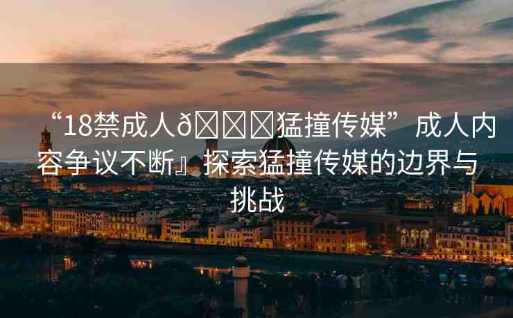 “18禁成人??猛撞傳媒”成人內(nèi)容爭議不斷』探索猛撞傳媒的邊界與挑戰(zhàn)