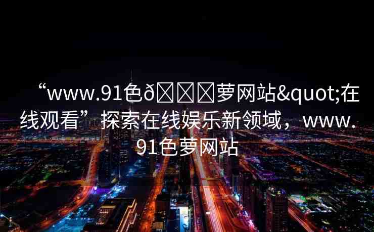 “www.91色??蘿網(wǎng)站"在線觀看”探索在線娛樂新領(lǐng)域，www.91色蘿網(wǎng)站