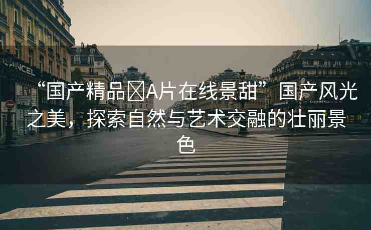 “國(guó)產(chǎn)精品?A片在線(xiàn)景甜”國(guó)產(chǎn)風(fēng)光之美，探索自然與藝術(shù)交融的壯麗景色
