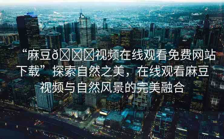 “麻豆??視頻在線觀看免費網(wǎng)站下載”探索自然之美，在線觀看麻豆視頻與自然風景的完美融合