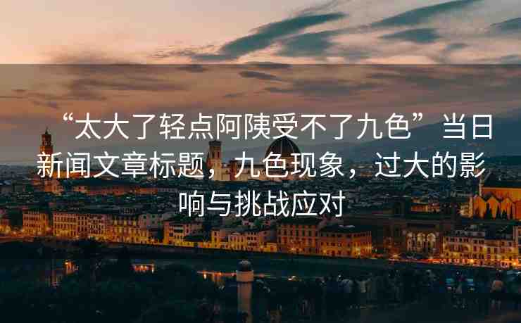 “太大了輕點阿?受不了九色”當日新聞文章標題，九色現(xiàn)象，過大的影響與挑戰(zhàn)應(yīng)對