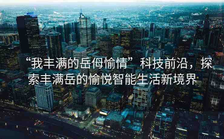 “我豐滿(mǎn)的岳?愉情”科技前沿，探索豐滿(mǎn)岳的愉悅智能生活新境界