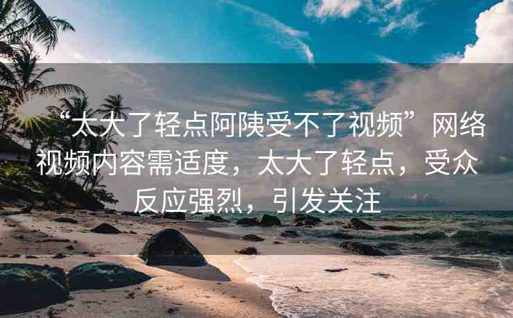 “太大了輕點(diǎn)阿?受不了視頻”網(wǎng)絡(luò)視頻內(nèi)容需適度，太大了輕點(diǎn)，受眾反應(yīng)強(qiáng)烈，引發(fā)關(guān)注