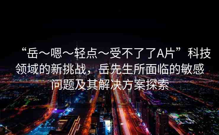 “岳～嗯～輕點(diǎn)～受不了了A片”科技領(lǐng)域的新挑戰(zhàn)，岳先生所面臨的敏感問題及其解決方案探索