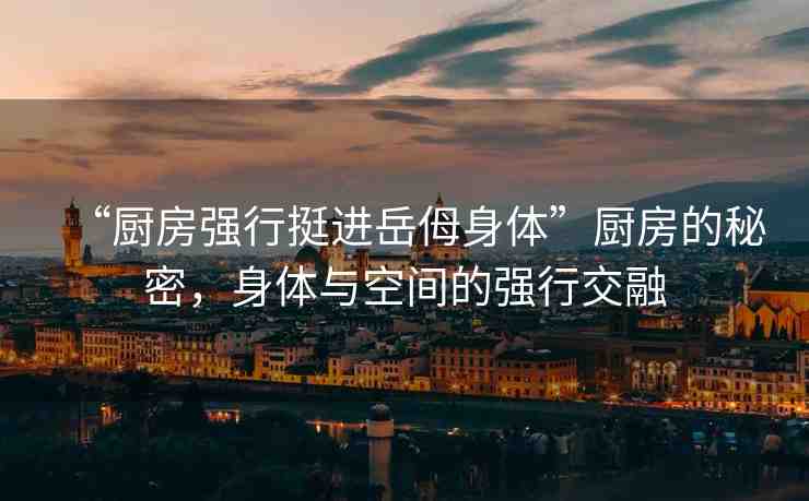“廚房強(qiáng)行挺進(jìn)岳?身體”廚房的秘密，身體與空間的強(qiáng)行交融