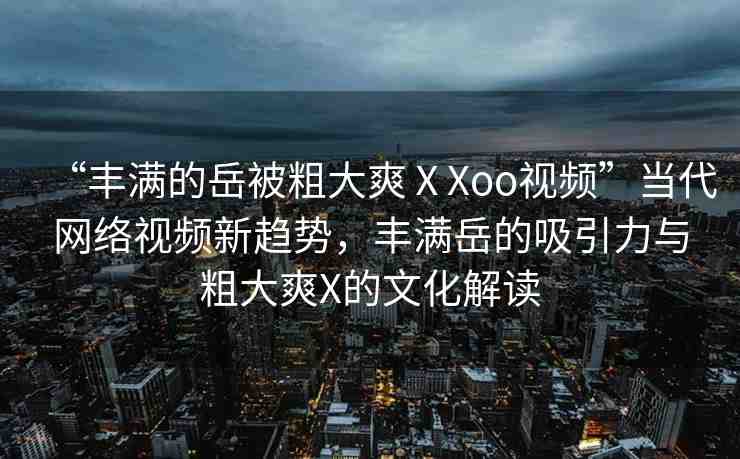 “豐滿的岳被粗大爽ⅩXoo視頻”當代網(wǎng)絡視頻新趨勢，豐滿岳的吸引力與粗大爽X的文化解讀