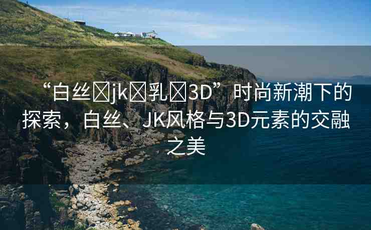 “白絲?jk?乳?3D”時(shí)尚新潮下的探索，白絲、JK風(fēng)格與3D元素的交融之美