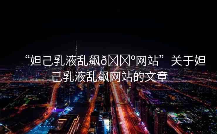 “妲己乳液亂飆??網(wǎng)站”關于妲己乳液亂飆網(wǎng)站的文章