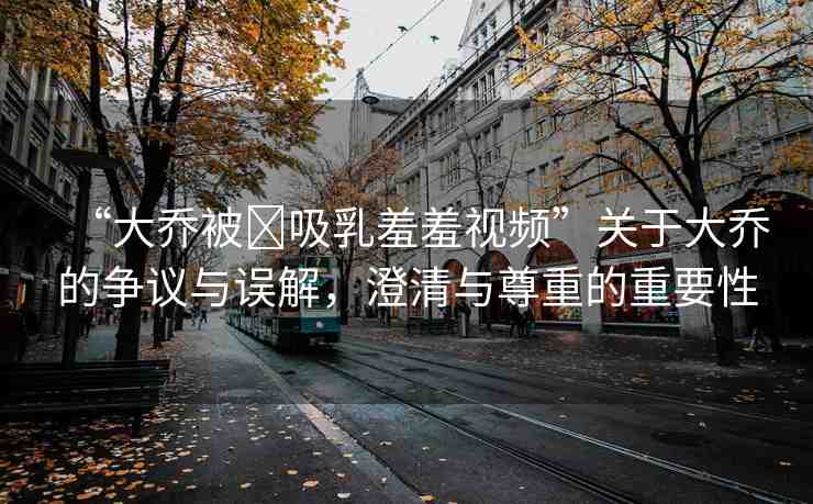 “大喬被?吸乳羞羞視頻”關(guān)于大喬的爭(zhēng)議與誤解，澄清與尊重的重要性