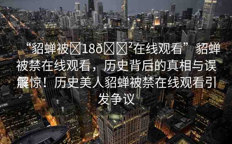 “貂蟬被?18??在線觀看”貂蟬被禁在線觀看，歷史背后的真相與誤解
震驚！歷史美人貂蟬被禁在線觀看引發(fā)爭議