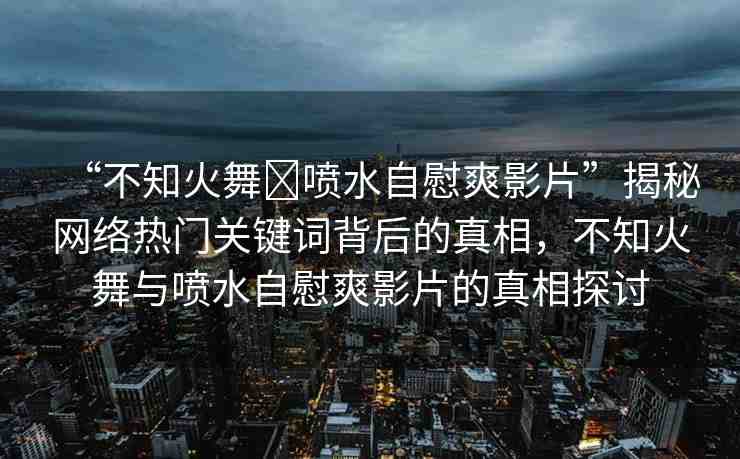 “不知火舞?噴水自慰爽影片”揭秘網(wǎng)絡(luò)熱門(mén)關(guān)鍵詞背后的真相，不知火舞與噴水自慰爽影片的真相探討